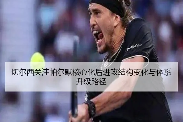 切尔西关注帕尔默核心化后进攻结构变化与体系升级路径