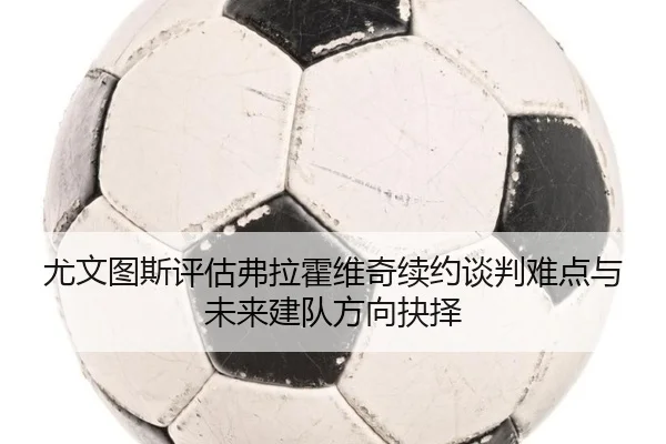 尤文图斯评估弗拉霍维奇续约谈判难点与未来建队方向抉择 | kaiyun