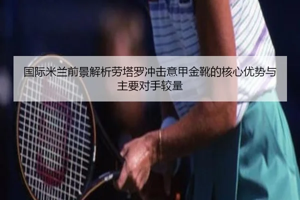 国际米兰前景解析劳塔罗冲击意甲金靴的核心优势与主要对手较量
