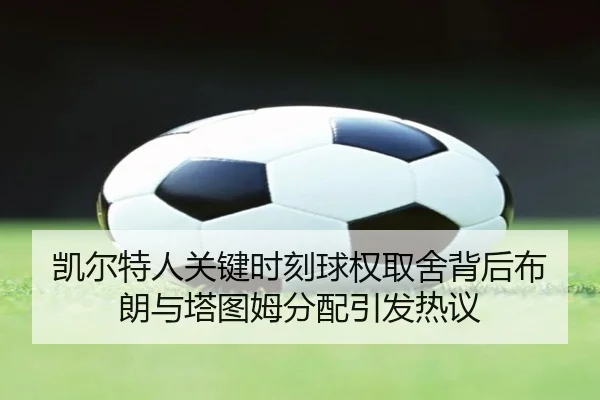 凯尔特人关键时刻球权取舍背后布朗与塔图姆分配引发热议 | kaiyun